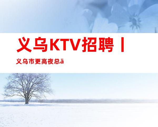 义乌KTV招聘丨义乌市更高夜总会KTV商务会所招聘