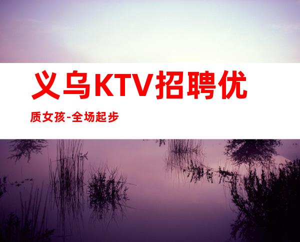 义乌KTV招聘优质女孩-全场起步-本地更高KTV招聘