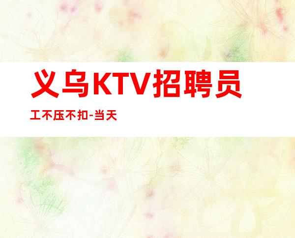 义乌KTV招聘员工不压不扣-当天结清不压不扣来去自由