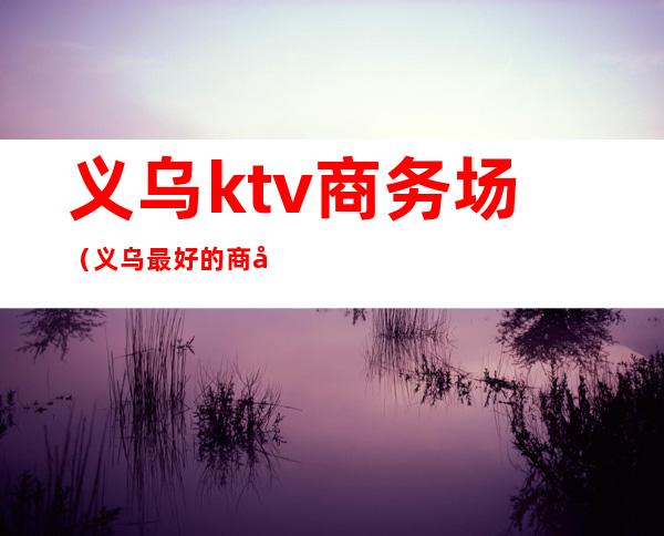 义乌ktv商务场（义乌最好的商务KTV）