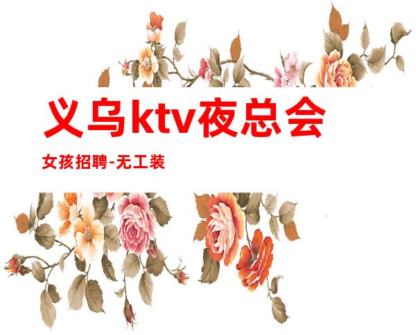 义乌ktv夜总会女孩招聘-无工装免入职费