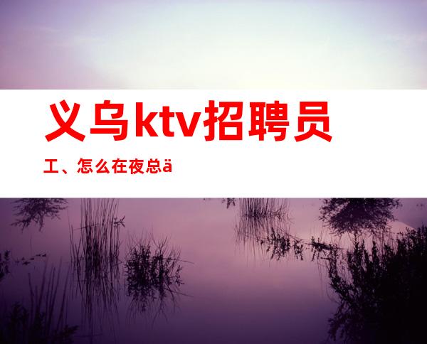 义乌ktv招聘员工、怎么在夜总会游刃有余、风生水起。