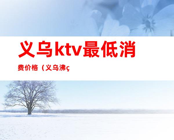 义乌ktv最低消费价格（义乌沸点ktv）