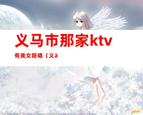 义马市那家ktv有美女陪唱（义乌ktv陪唱）