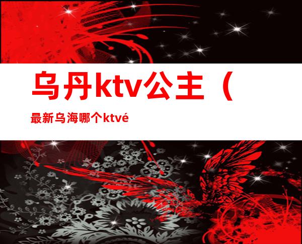 乌丹ktv公主（最新乌海哪个ktv里有公主）