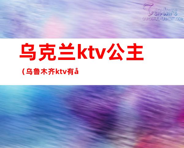 乌克兰ktv公主（乌鲁木齐ktv有公主）