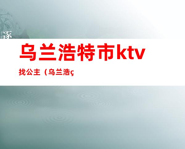 乌兰浩特市ktv找公主（乌兰浩特哪个ktv有公主）