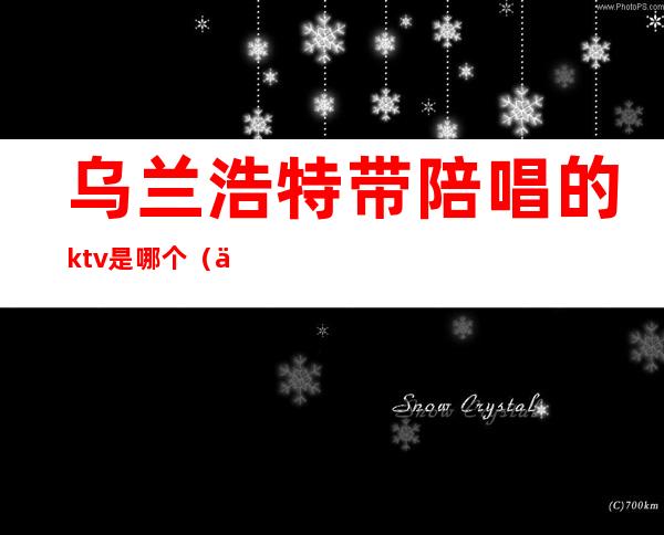 乌兰浩特带陪唱的ktv是哪个（乌兰察布ktv陪唱费用）