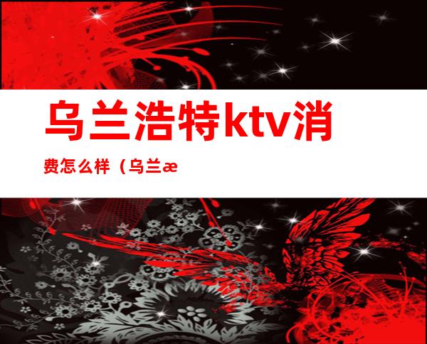 乌兰浩特ktv消费怎么样（乌兰浩特k馆ktv电话）