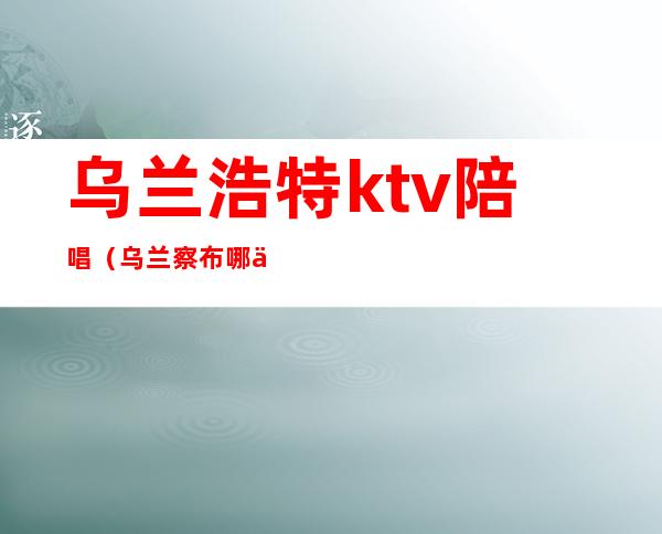 乌兰浩特ktv陪唱（乌兰察布哪个ktv有陪唱）