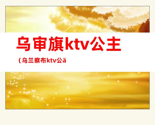 乌审旗ktv公主（乌兰察布ktv公主）