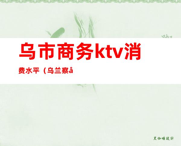 乌市商务ktv消费水平（乌兰察布商务KTV）