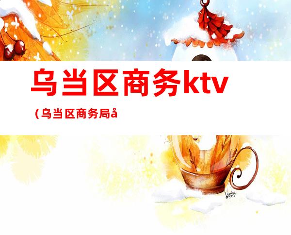 乌当区商务ktv（乌当区商务局副局长）