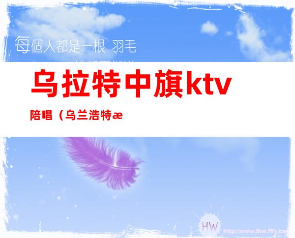 乌拉特中旗ktv陪唱（乌兰浩特歌厅陪唱）