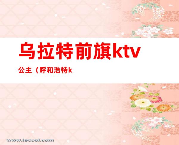 乌拉特前旗ktv公主（呼和浩特ktv哪里有公主）