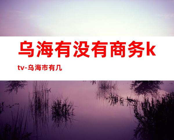 乌海有没有商务ktv-乌海市有几个区几个县