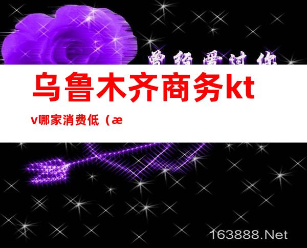 乌鲁木齐商务ktv哪家消费低（新疆乌鲁木齐KTV）