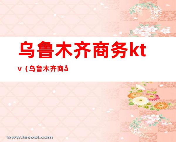 乌鲁木齐商务ktv（乌鲁木齐商务ktv女孩）