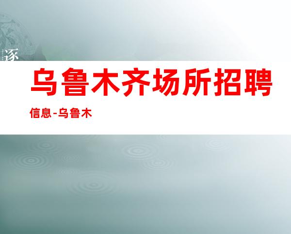 乌鲁木齐场所招聘信息-乌鲁木齐哪有酒吧招聘上班率高