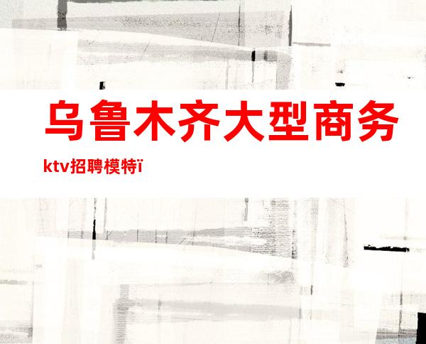 乌鲁木齐大型商务ktv招聘模特（乌鲁木齐夜场男模招聘）