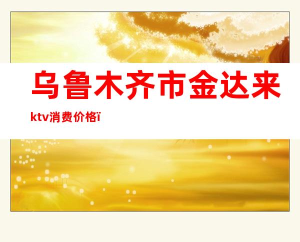 乌鲁木齐市金达来ktv消费价格（）