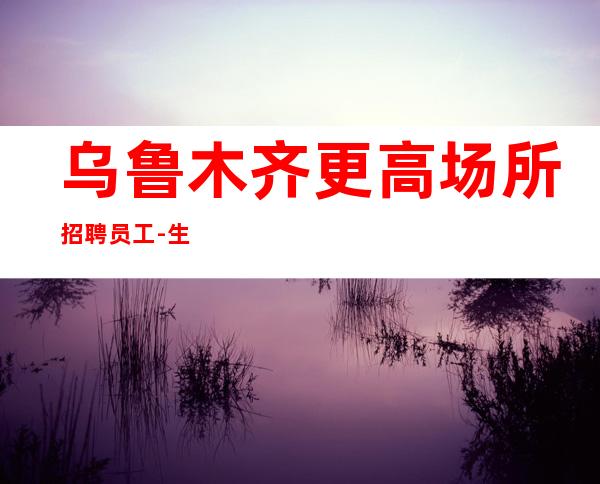 乌鲁木齐更高场所招聘员工-生意好很缺人上班挣没有压力