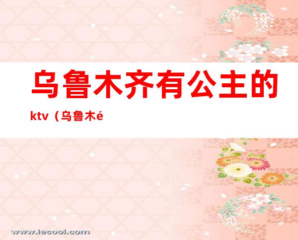 乌鲁木齐有公主的ktv（乌鲁木齐海大酒店公主）