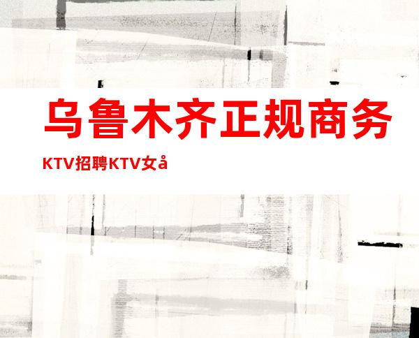 乌鲁木齐正规商务KTV招聘KTV女孩服务员生意好管住