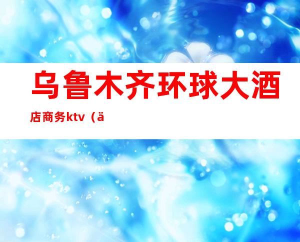 乌鲁木齐环球大酒店商务ktv（乌鲁木齐环球国际大酒店电话号码）