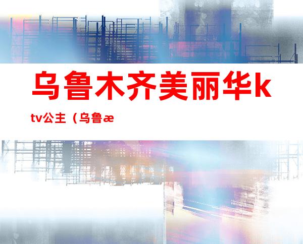 乌鲁木齐美丽华ktv公主（乌鲁木齐富丽华酒店ktv）