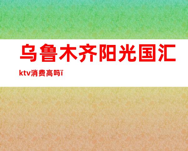乌鲁木齐阳光国汇ktv消费高吗（乌鲁木齐ktv哪个好）