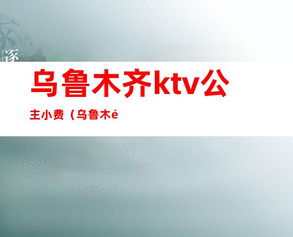 乌鲁木齐ktv公主小费（乌鲁木齐ktv公主小费2019）