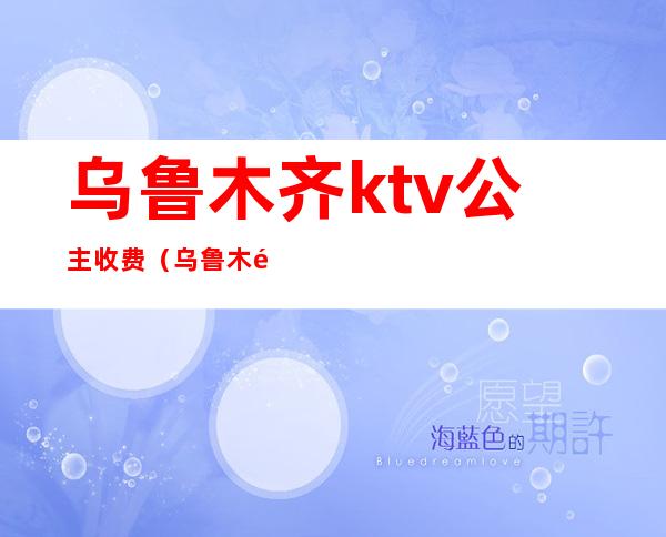 乌鲁木齐ktv公主收费（乌鲁木齐希尔顿ktv有公主吗）