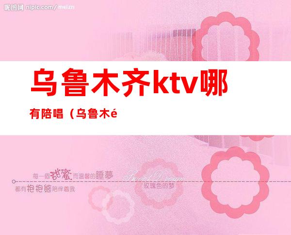 乌鲁木齐ktv哪有陪唱（乌鲁木齐哪个ktv有陪酒的）