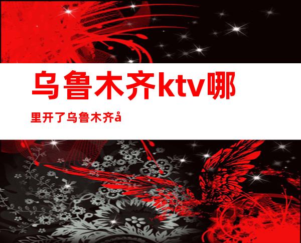 乌鲁木齐ktv哪里开了乌鲁木齐夜生活集中在哪里