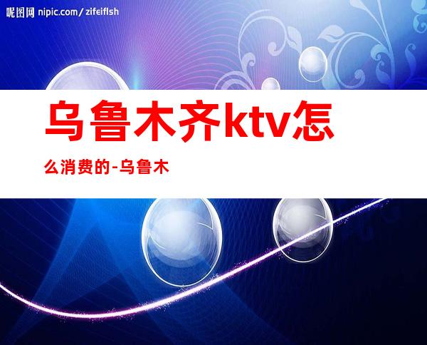 乌鲁木齐ktv怎么消费的-乌鲁木齐ktv