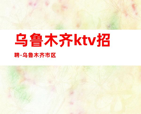 乌鲁木齐ktv招聘-乌鲁木齐市区夜总会招聘职业服务员