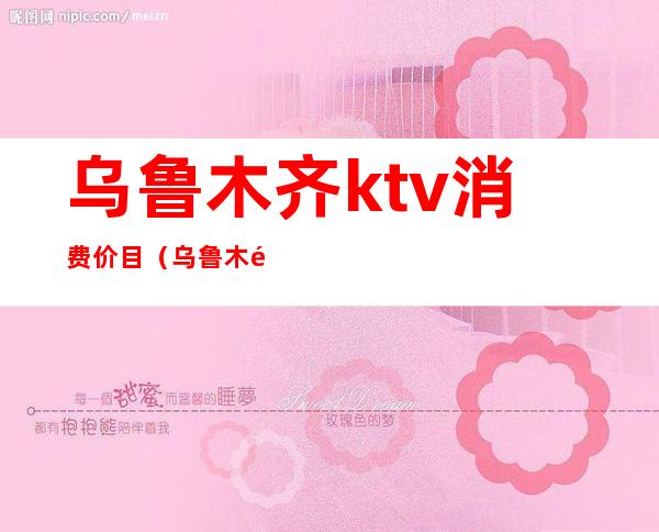 乌鲁木齐ktv消费价目（乌鲁木齐ktv消费一般多少）