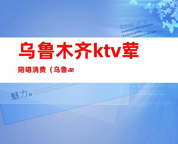 乌鲁木齐ktv荤陪唱消费（乌鲁木齐哪个ktv陪唱）