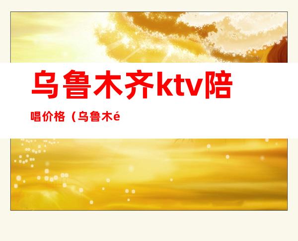 乌鲁木齐ktv陪唱价格（乌鲁木齐哪个ktv陪唱）