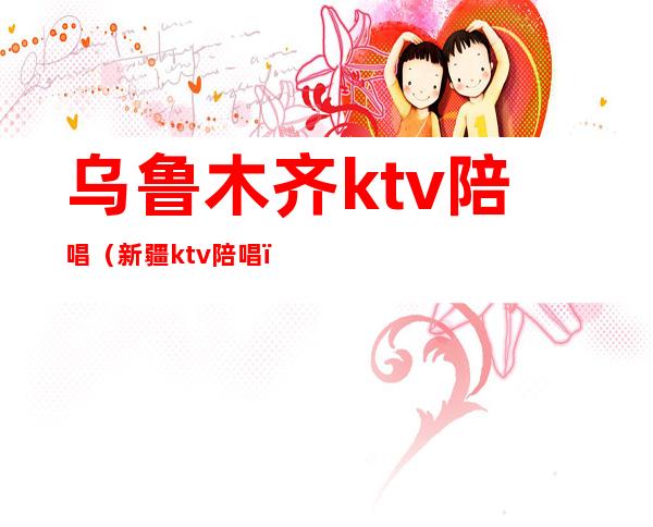 乌鲁木齐ktv陪唱（新疆ktv陪唱）