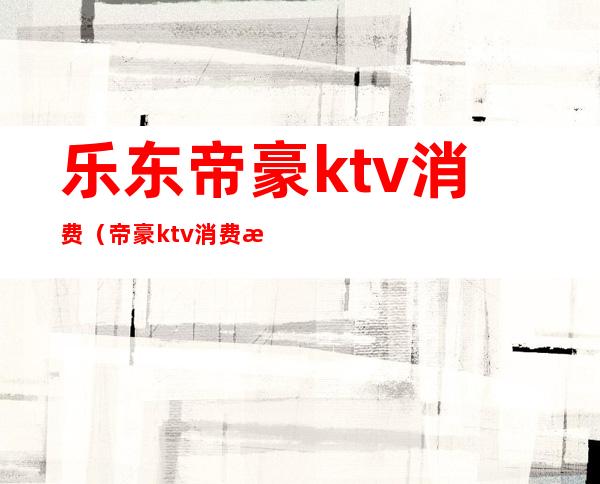 乐东帝豪ktv消费（帝豪ktv消费怎么样）