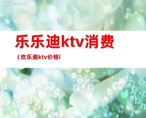 乐乐迪ktv消费（欢乐迪ktv价格）