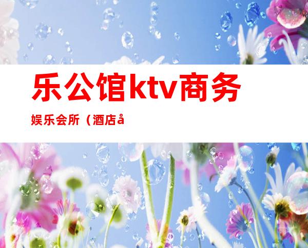 乐公馆ktv商务娱乐会所（酒店娱乐会所）