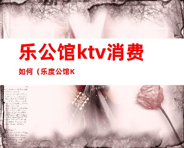 乐公馆ktv消费如何（乐度公馆KTV）