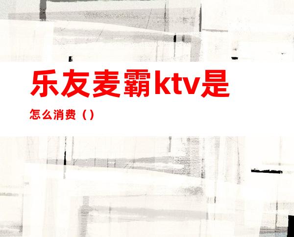 乐友麦霸ktv是怎么消费（）