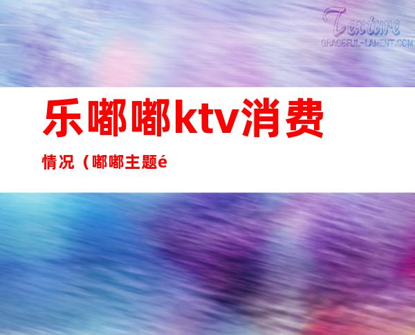 乐嘟嘟ktv消费情况（嘟嘟主题量贩式KTV）