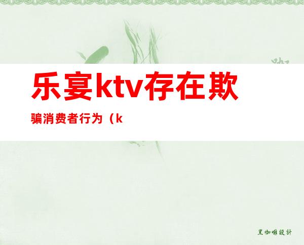 乐宴ktv存在欺骗消费者行为（ktv有权利拒绝客人消费吗）