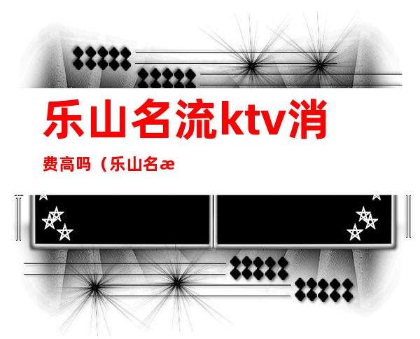 乐山名流ktv消费高吗（乐山名流ktv正规吗）