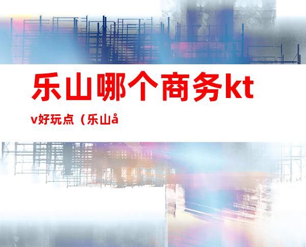 乐山哪个商务ktv好玩点（乐山名流ktv消费高吗）